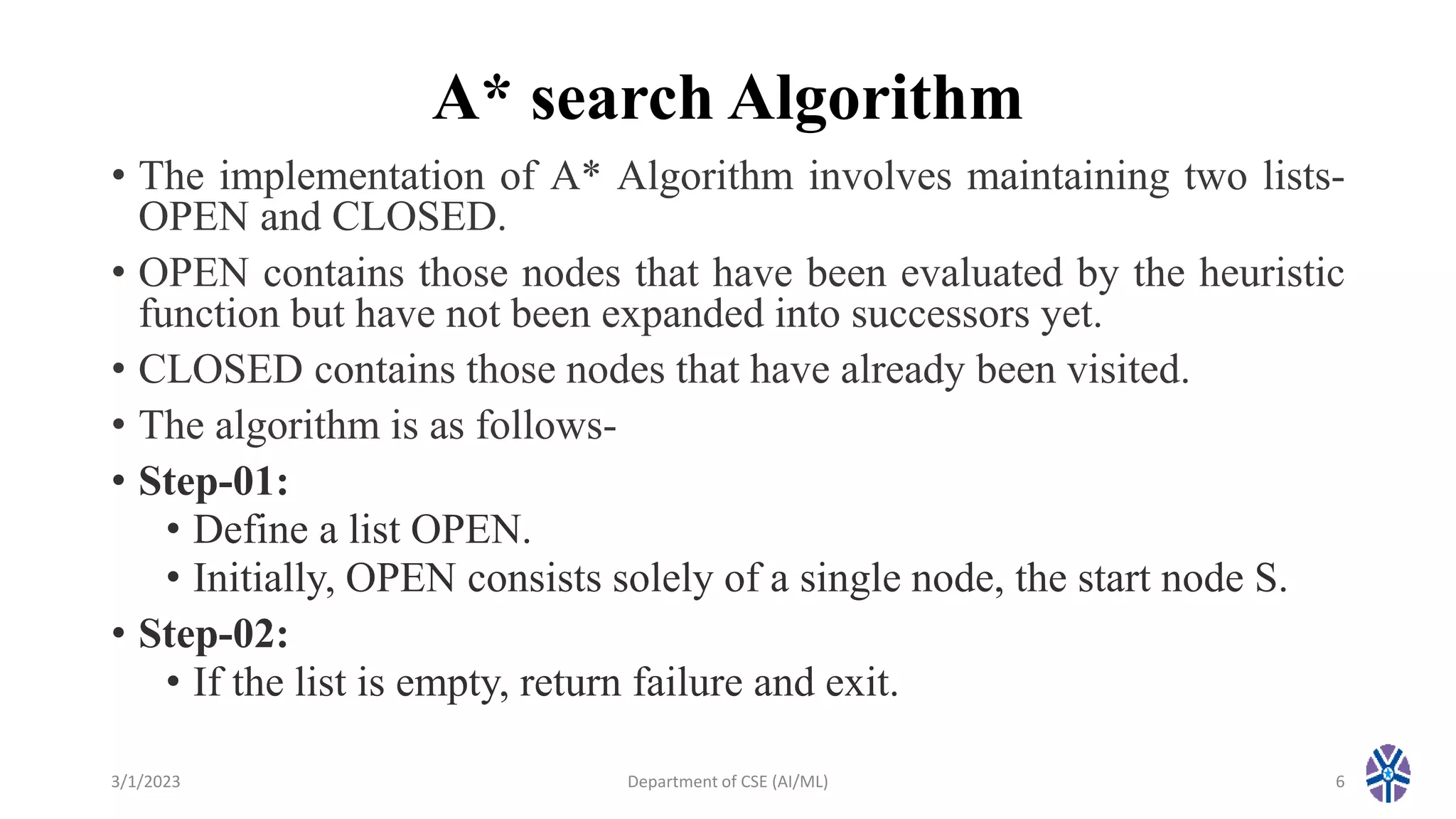 A* search Algorithm
• The implementation of A* Algorithm involves maintaining two lists-
OPEN and CLOSED.
• OPEN contains those nodes that have been evaluated by the heuristic
function but have not been expanded into successors yet.
• CLOSED contains those nodes that have already been visited.
• The algorithm is as follows-
• Step-01:
• Define a list OPEN.
• Initially, OPEN consists solely of a single node, the start node S.
• Step-02:
• If the list is empty, return failure and exit.
3/1/2023 Department of CSE (AI/ML) 6
 