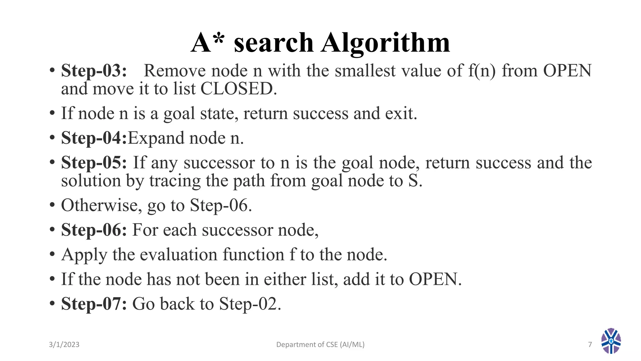 A* search Algorithm
• Step-03: Remove node n with the smallest value of f(n) from OPEN
and move it to list CLOSED.
• If node n is a goal state, return success and exit.
• Step-04:Expand node n.
• Step-05: If any successor to n is the goal node, return success and the
solution by tracing the path from goal node to S.
• Otherwise, go to Step-06.
• Step-06: For each successor node,
• Apply the evaluation function f to the node.
• If the node has not been in either list, add it to OPEN.
• Step-07: Go back to Step-02.
3/1/2023 Department of CSE (AI/ML) 7
 