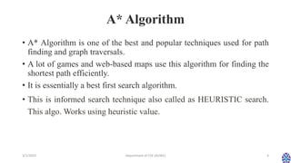 A* Algorithm
• A* Algorithm is one of the best and popular techniques used for path
finding and graph traversals.
• A lot of games and web-based maps use this algorithm for finding the
shortest path efficiently.
• It is essentially a best first search algorithm.
• This is informed search technique also called as HEURISTIC search.
This algo. Works using heuristic value.
3/1/2023 Department of CSE (AI/ML) 4
 