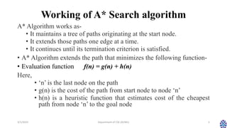 Working of A* Search algorithm
A* Algorithm works as-
• It maintains a tree of paths originating at the start node.
• It extends those paths one edge at a time.
• It continues until its termination criterion is satisfied.
• A* Algorithm extends the path that minimizes the following function-
• Evaluation function f(n) = g(n) + h(n)
Here,
• ‘n’ is the last node on the path
• g(n) is the cost of the path from start node to node ‘n’
• h(n) is a heuristic function that estimates cost of the cheapest
path from node ‘n’ to the goal node
3/1/2023 Department of CSE (AI/ML) 5
 