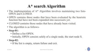A* search Algorithm
• The implementation of A* Algorithm involves maintaining two lists-
OPEN and CLOSED.
• OPEN contains those nodes that have been evaluated by the heuristic
function but have not been expanded into successors yet.
• CLOSED contains those nodes that have already been visited.
• The algorithm is as follows-
• Step-01:
• Define a list OPEN.
• Initially, OPEN consists solely of a single node, the start node S.
• Step-02:
• If the list is empty, return failure and exit.
3/1/2023 Department of CSE (AI/ML) 6
 