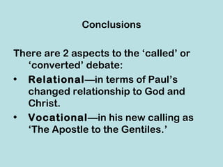 Conclusions

There are 2 aspects to the ‘called’ or
  ‘converted’ debate:
• Relational—in terms of Paul’s
  changed relationship to God and
  Christ.
• Vocational—in his new calling as
  ‘The Apostle to the Gentiles.’
 