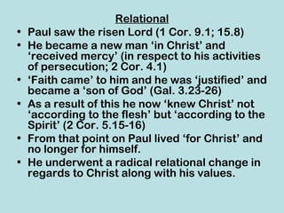 Relational
•   Paul saw the risen Lord (1 Cor. 9.1; 15.8)
•   He became a new man ‘in Christ’ and
    ‘received mercy’ (in respect to his activities
    of persecution; 2 Cor. 4.1)
•   ‘Faith came’ to him and he was ‘justified’ and
    became a ‘son of God’ (Gal. 3.23-26)
•   As a result of this he now ‘knew Christ’ not
    ‘according to the flesh’ but ‘according to the
    Spirit’ (2 Cor. 5.15-16)
•   From that point on Paul lived ‘for Christ’ and
    no longer for himself.
•   He underwent a radical relational change in
    regards to Christ along with his values.
 
