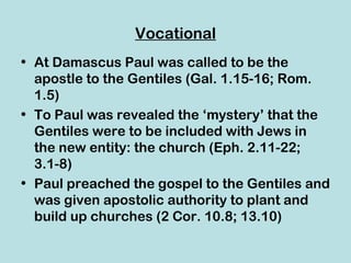 Vocational
• At Damascus Paul was called to be the
  apostle to the Gentiles (Gal. 1.15-16; Rom.
  1.5)
• To Paul was revealed the ‘mystery’ that the
  Gentiles were to be included with Jews in
  the new entity: the church (Eph. 2.11-22;
  3.1-8)
• Paul preached the gospel to the Gentiles and
  was given apostolic authority to plant and
  build up churches (2 Cor. 10.8; 13.10)
 