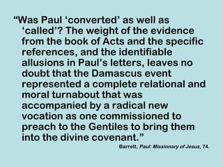 “Was Paul ‘converted’ as well as
 ‘called’? The weight of the evidence
 from the book of Acts and the specific
 references, and the identifiable
 allusions in Paul’s letters, leaves no
 doubt that the Damascus event
 represented a complete relational and
 moral turnabout that was
 accompanied by a radical new
 vocation as one commissioned to
 preach to the Gentiles to bring them
 into the divine covenant.”
                     Barrett, Paul: Missionary of Jesus, 74.
 
