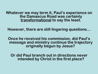 Whatever we may term it, Paul’s experience on
      the Damascus Road was certainly
       transformational to say the least.

However, there are still lingering questions…

 Once he received his commission, did Paul’s
 message and ministry continue the trajectory
          originally begun by Jesus?

  Or did Paul branch out in directions never
      intended by Christ in the first place?
 