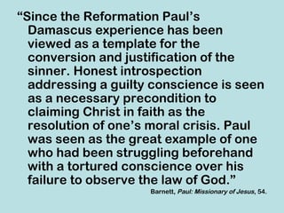 “Since the Reformation Paul’s
  Damascus experience has been
  viewed as a template for the
  conversion and justification of the
  sinner. Honest introspection
  addressing a guilty conscience is seen
  as a necessary precondition to
  claiming Christ in faith as the
  resolution of one’s moral crisis. Paul
  was seen as the great example of one
  who had been struggling beforehand
  with a tortured conscience over his
  failure to observe the law of God.”
                     Barnett, Paul: Missionary of Jesus, 54.
 