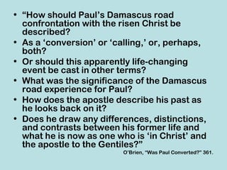 • “How should Paul’s Damascus road
  confrontation with the risen Christ be
  described?
• As a ‘conversion’ or ‘calling,’ or, perhaps,
  both?
• Or should this apparently life-changing
  event be cast in other terms?
• What was the significance of the Damascus
  road experience for Paul?
• How does the apostle describe his past as
  he looks back on it?
• Does he draw any differences, distinctions,
  and contrasts between his former life and
  what he is now as one who is ‘in Christ’ and
  the apostle to the Gentiles?”
                          O’Brien, “Was Paul Converted?” 361.
 