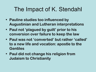 The Impact of K. Stendahl
• Pauline studies too influenced by
  Augustinian and Lutheran interpretations
• Paul not ‘plagued by guilt’ prior to his
  conversion over failure to keep the law
• Paul was not ‘converted’ but rather ‘called’
  to a new life and vocation: apostle to the
  Gentiles
• Paul did not change his religion from
  Judaism to Christianity
 