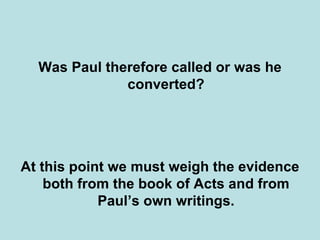 Was Paul therefore called or was he
              converted?




At this point we must weigh the evidence
    both from the book of Acts and from
            Paul’s own writings.
 