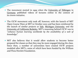  The movement started in 1999 when the University of Tübingen in
Germany published videos of lectures online in the context of
its timms initiative.
 The OCW movement only took off, however, with the launch of MIT
Open Course Ware at MIT in October 2002 and has been reinforced by
the launch of similar projects at Yale, Michigan University, and the
University of California Berkeley. MIT's reasoning behind OCW was to
"enhance human learning worldwide by the availability of a web of
knowledge.”
 MIT also believes that it would allow students to become better
prepared for classes so that they may be more engaged during the class.
Since then, a number of universities have created OCW projects
modeled after MIT's, some of which have been funded by the William
and Flora Hewlett Foundation.
 