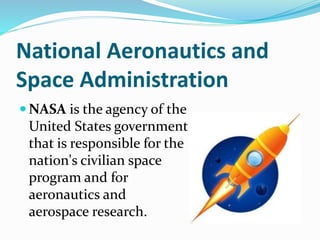 National Aeronautics and
Space Administration
 NASA is the agency of the
United States government
that is responsible for the
nation's civilian space
program and for
aeronautics and
aerospace research.
 