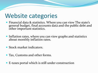 Website categories
 Financial data & statistics. Where you can view The state’s
general budget, final accounts data and the public debt and
other important statistics.
 Inflation rates, where you can view graphs and statistics
about monthly inflation rates.
 Stock market indicators.
 Tax, Customs and other forms.
 E-taxes portal which is still under construction
 