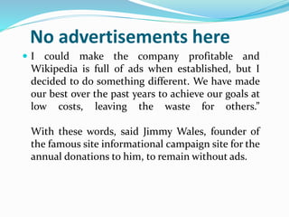 No advertisements here
 I could make the company profitable and
Wikipedia is full of ads when established, but I
decided to do something different. We have made
our best over the past years to achieve our goals at
low costs, leaving the waste for others.”
With these words, said Jimmy Wales, founder of
the famous site informational campaign site for the
annual donations to him, to remain without ads.
 