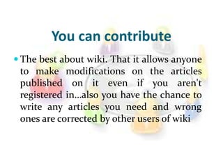 You can contribute
 The best about wiki. That it allows anyone
to make modifications on the articles
published on it even if you aren't
registered in…also you have the chance to
write any articles you need and wrong
ones are corrected by other users of wiki
 