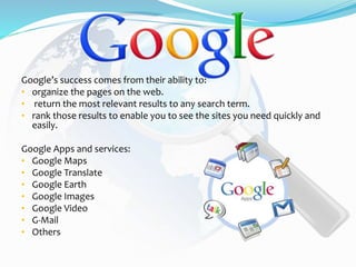 Google’s success comes from their ability to:
• organize the pages on the web.
• return the most relevant results to any search term.
• rank those results to enable you to see the sites you need quickly and
easily.
Google Apps and services:
• Google Maps
• Google Translate
• Google Earth
• Google Images
• Google Video
• G-Mail
• Others
 