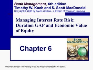 Bank Management, 6th edition.
           Timothy W. Koch and S. Scott MacDonald
           Copyright © 2006 by South-Western, a division of Thomson Learning



             Managing Interest Rate Risk:
             Duration GAP and Economic Value
             of Equity


                  Chapter 6

William Chittenden edited and updated the PowerPoint slides for this edition.
 