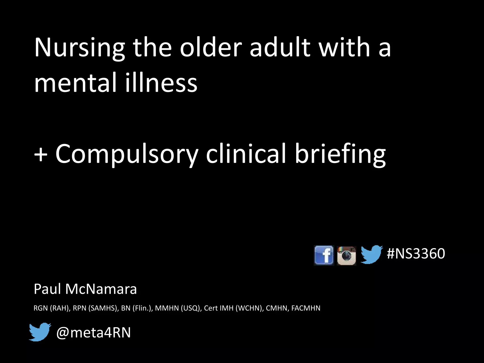 Nursing the older adult with a
mental illness
+ Compulsory clinical briefing
Paul McNamara
RGN (RAH), RPN (SAMHS), BN (Flin.), MMHN (USQ), Cert IMH (WCHN), CMHN, FACMHN
@meta4RN
#NS3360
 