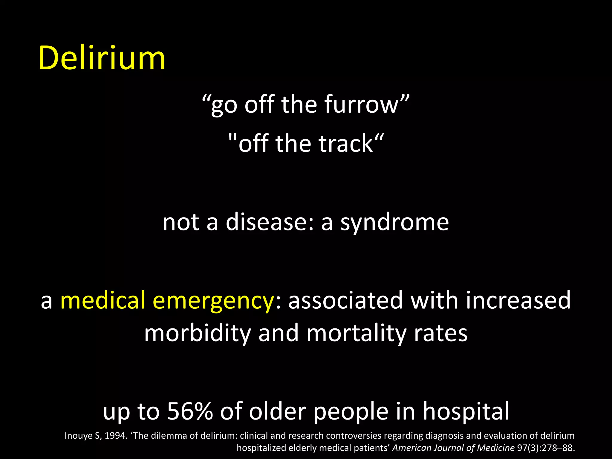 Delirium
“go off the furrow”
"off the track“
not a disease: a syndrome
a medical emergency: associated with increased
morbidity and mortality rates
up to 56% of older people in hospital
Inouye S, 1994. ‘The dilemma of delirium: clinical and research controversies regarding diagnosis and evaluation of delirium
hospitalized elderly medical patients’ American Journal of Medicine 97(3):278–88.
 