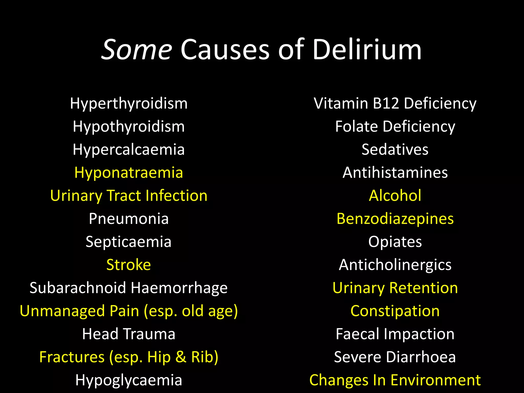 Some Causes of Delirium
Hyperthyroidism
Hypothyroidism
Hypercalcaemia
Hyponatraemia
Urinary Tract Infection
Pneumonia
Septicaemia
Stroke
Subarachnoid Haemorrhage
Unmanaged Pain (esp. old age)
Head Trauma
Fractures (esp. Hip & Rib)
Hypoglycaemia
Vitamin B12 Deficiency
Folate Deficiency
Sedatives
Antihistamines
Alcohol
Benzodiazepines
Opiates
Anticholinergics
Urinary Retention
Constipation
Faecal Impaction
Severe Diarrhoea
Changes In Environment
 
