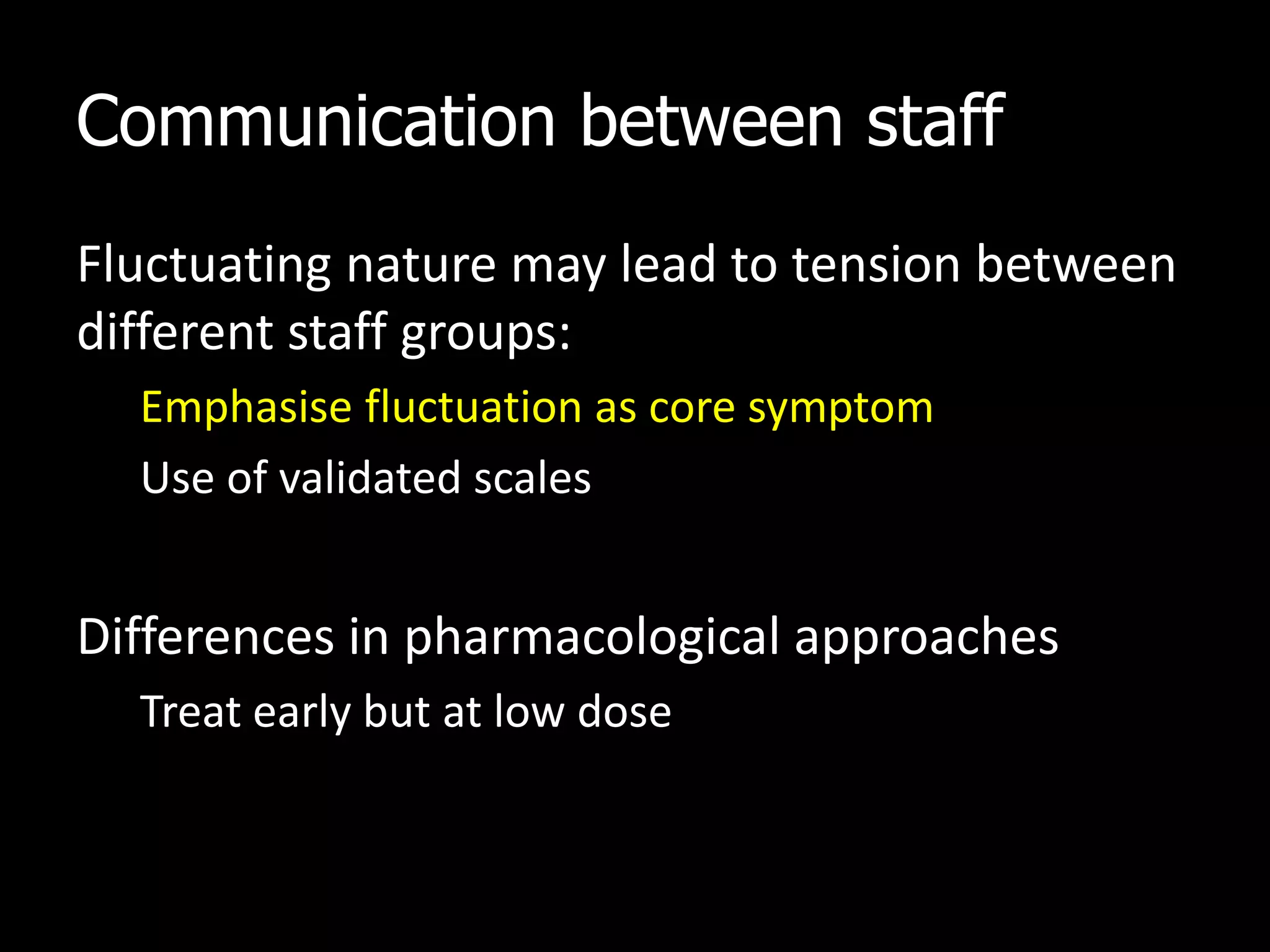 Communication between staff
Fluctuating nature may lead to tension between
different staff groups:
Emphasise fluctuation as core symptom
Use of validated scales
Differences in pharmacological approaches
Treat early but at low dose
 