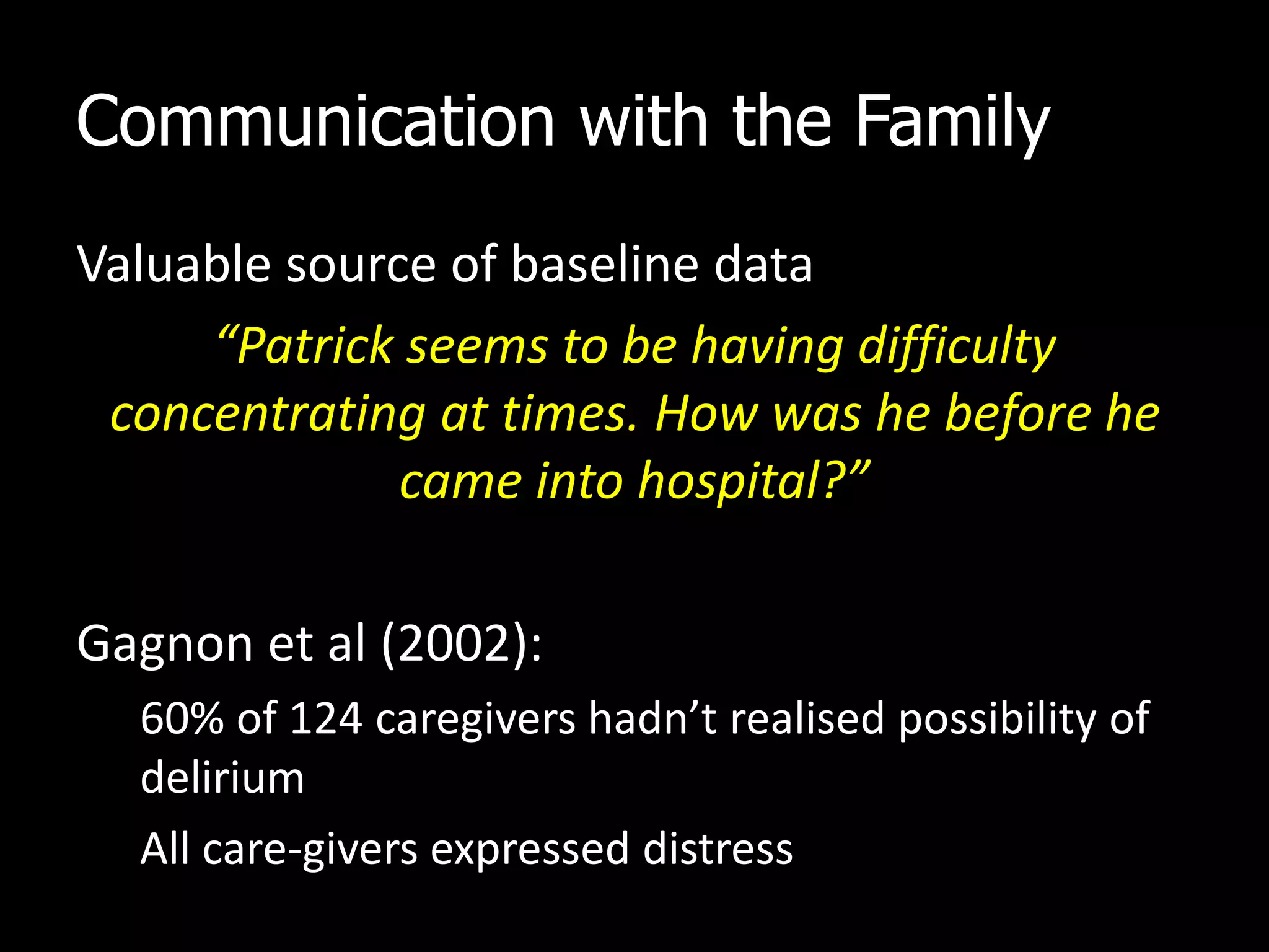 Communication with the Family
Valuable source of baseline data
“Patrick seems to be having difficulty
concentrating at times. How was he before he
came into hospital?”
Gagnon et al (2002):
60% of 124 caregivers hadn’t realised possibility of
delirium
All care-givers expressed distress
 