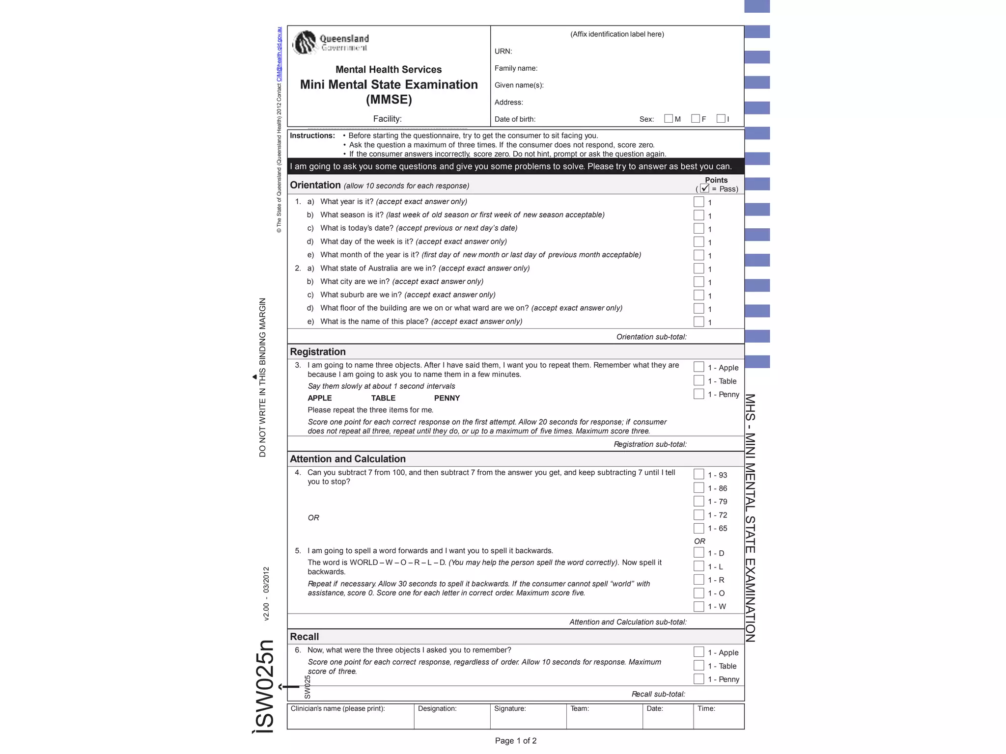 ©TheStateofQueensland(QueenslandHealth)2012ContactCIM@health.qld.gov.au
ÌSW025n
ÎSW025
v2.00-03/2012
MHS-MINIMENTALSTATEEXAMINATION
Instructions: • Before starting the questionnaire, try to get the consumer to sit facing you.
• Ask the question a maximum of three times. If the consumer does not respond, score zero.
• If the consumer answers incorrectly, score zero. Do not hint, prompt or ask the question again.
I am going to ask you some questions and give you some problems to solve. Please try to answer as best you can.
Orientation (allow 10 seconds for each response)
Points
( = Pass)
1. a) What year is it? (accept exact answer only)
b) What season is it? (last week of old season or first week of new season acceptable)
c) What is today’s date? (accept previous or next day’s date)
d) What day of the week is it? (accept exact answer only)
e) What month of the year is it? (first day of new month or last day of previous month acceptable)
2. a) What state of Australia are we in? (accept exact answer only)
b) What city are we in? (accept exact answer only)
c) What suburb are we in? (accept exact answer only)
d) What floor of the building are we on or what ward are we on? (accept exact answer only)
e) What is the name of this place? (accept exact answer only)
1
1
1
1
1
1
1
1
1
1
Orientation sub-total:
Registration
3. I am going to name three objects. After I have said them, I want you to repeat them. Remember what they are
because I am going to ask you to name them in a few minutes.
Say them slowly at about 1 second intervals
APPLE TABLE PENNY
Please repeat the three items for me.
Score one point for each correct response on the first attempt. Allow 20 seconds for response; if consumer
does not repeat all three, repeat until they do, or up to a maximum of five times. Maximum score three.
1 - Apple
1 - Table
1 - Penny
Registration sub-total:
Attention and Calculation
4. Can you subtract 7 from 100, and then subtract 7 from the answer you get, and keep subtracting 7 until I tell
you to stop?
OR
1 - 93
1 - 86
1 - 79
1 - 72
1 - 65
OR
5. I am going to spell a word forwards and I want you to spell it backwards.
The word is WORLD – W – O – R – L – D. (You may help the person spell the word correctly). Now spell it
backwards.
Repeat if necessary. Allow 30 seconds to spell it backwards. If the consumer cannot spell “world” with
assistance, score 0. Score one for each letter in correct order. Maximum score five.
1 - D
1 - L
1 - R
1 - O
1 - W
Attention and Calculation sub-total:
Recall
6. Now, what were the three objects I asked you to remember?
Score one point for each correct response, regardless of order. Allow 10 seconds for response. Maximum
score of three.
1 - Apple
1 - Table
1 - Penny
Recall sub-total:
DONOTWRITEINTHISBINDINGMARGIN
Page 1 of 2
(Affix identification label here)
URN:
Family name:
Given name(s):
Address:
Date of birth: Sex: M F I
Mental Health Services
Mini Mental State Examination
(MMSE)
Facility:
.........................................................................................................
Clinician’s name (please print): Designation: Signature: Team: Date: Time:
 
