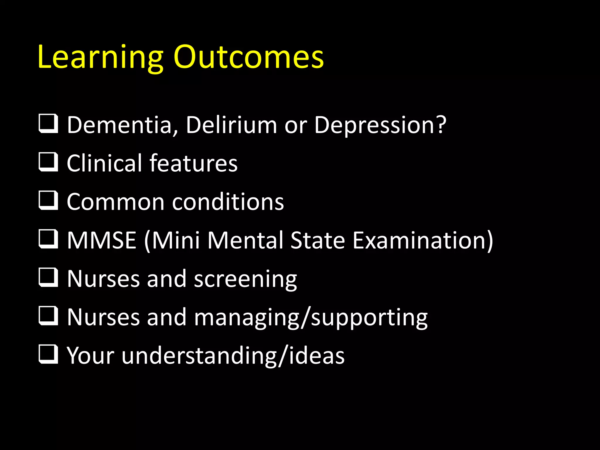 Learning Outcomes
 Dementia, Delirium or Depression?
 Clinical features
 Common conditions
 MMSE (Mini Mental State Examination)
 Nurses and screening
 Nurses and managing/supporting
 Your understanding/ideas
 