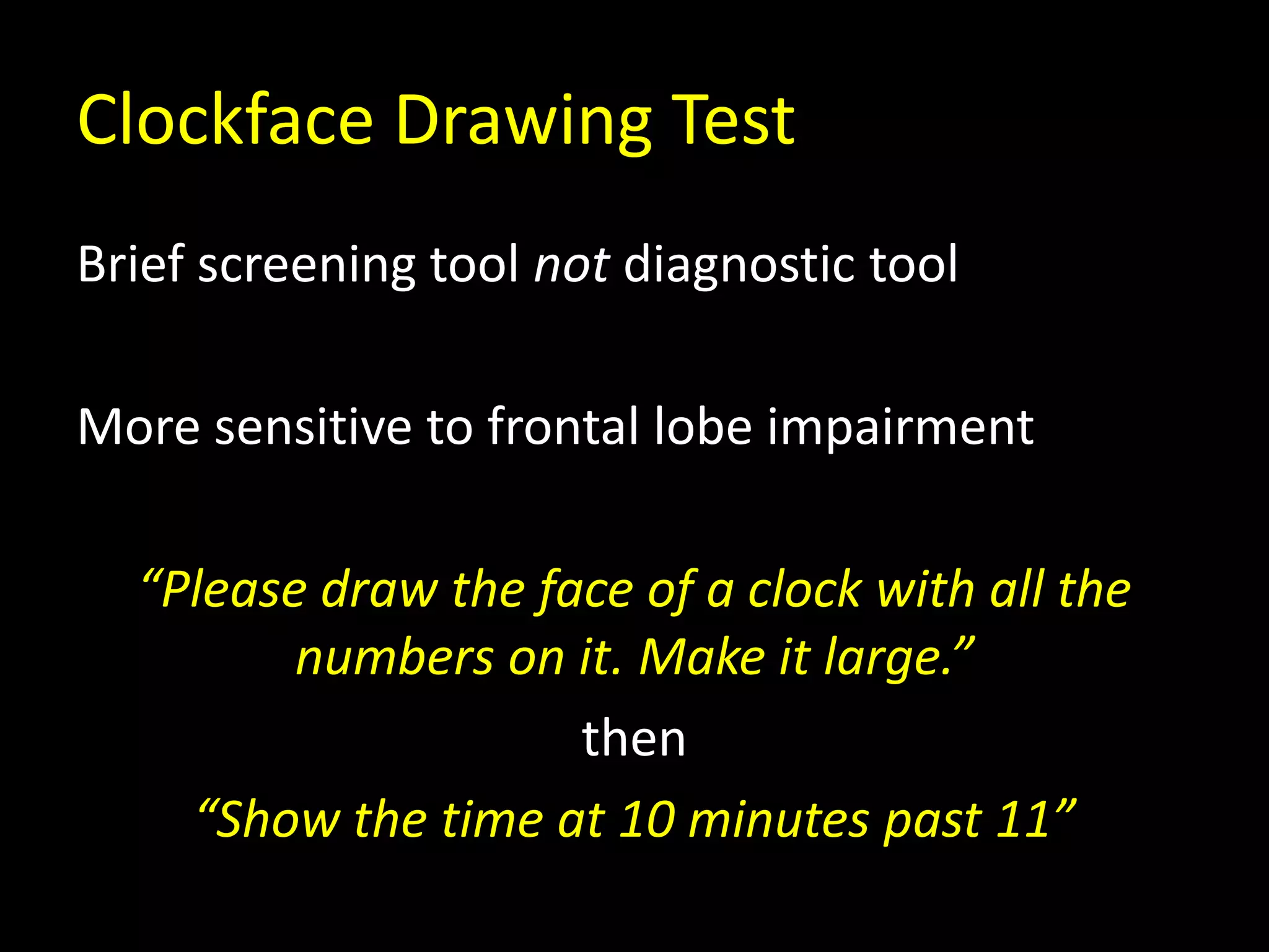 Clockface Drawing Test
Brief screening tool not diagnostic tool
More sensitive to frontal lobe impairment
“Please draw the face of a clock with all the
numbers on it. Make it large.”
then
“Show the time at 10 minutes past 11”
 