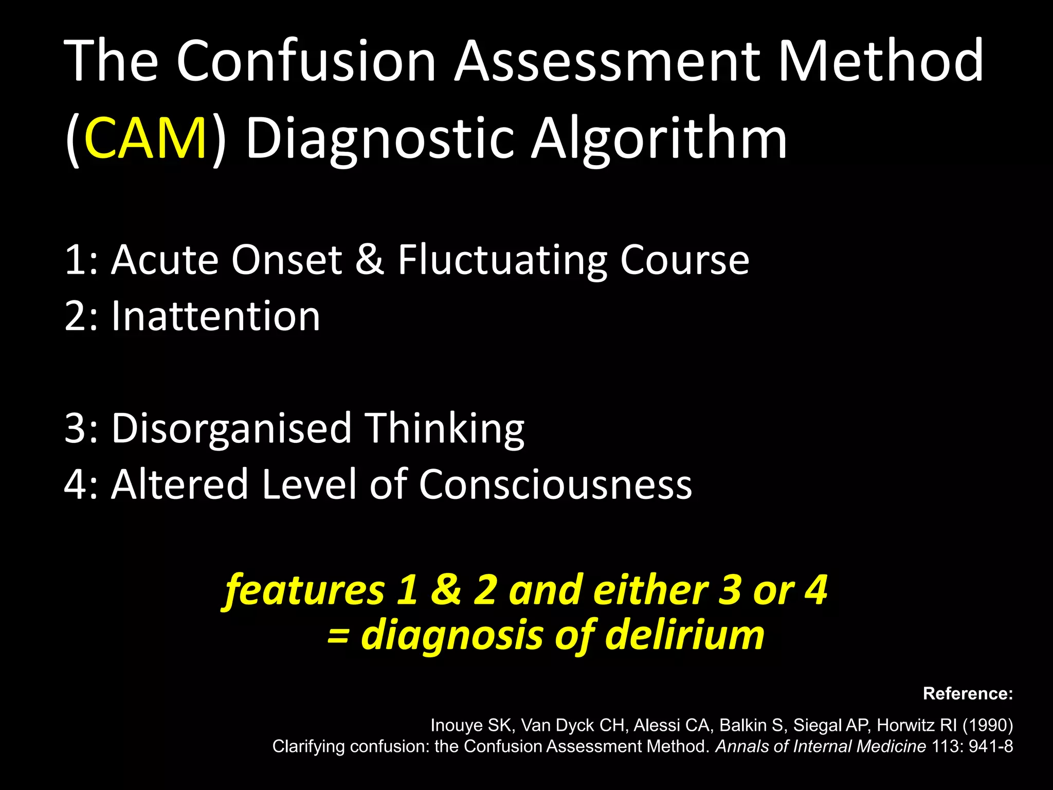 The Confusion Assessment Method
(CAM) Diagnostic Algorithm
1: Acute Onset & Fluctuating Course
2: Inattention
3: Disorganised Thinking
4: Altered Level of Consciousness
features 1 & 2 and either 3 or 4
= diagnosis of delirium
Reference:
Inouye SK, Van Dyck CH, Alessi CA, Balkin S, Siegal AP, Horwitz RI (1990)
Clarifying confusion: the Confusion Assessment Method. Annals of Internal Medicine 113: 941-8
 