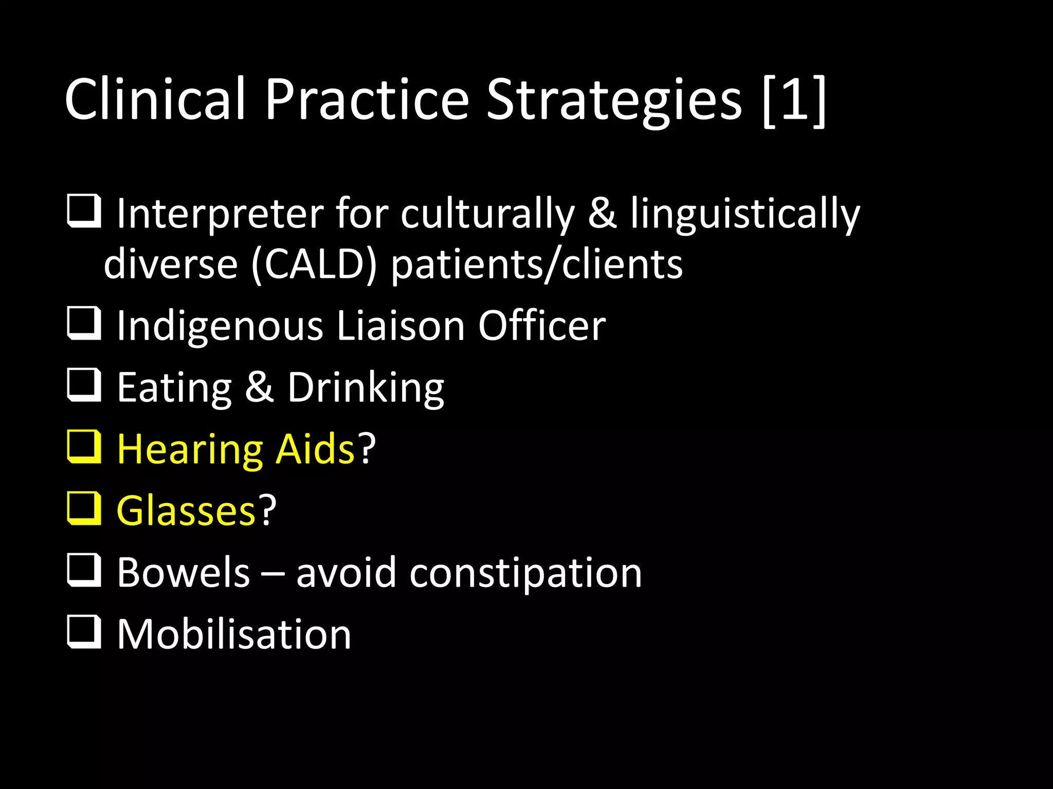 Clinical Practice Strategies [1]
 Interpreter for culturally & linguistically
diverse (CALD) patients/clients
 Indigenous Liaison Officer
 Eating & Drinking
 Hearing Aids?
 Glasses?
 Bowels – avoid constipation
 Mobilisation
 