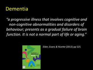 Dementia
“a progressive illness that involves cognitive and
non-cognitive abnormalities and disorders of
behaviour; presents as a gradual failure of brain
function. It is not a normal part of life or aging.”
Elder, Evans & Nizette (2013) pp 525
 