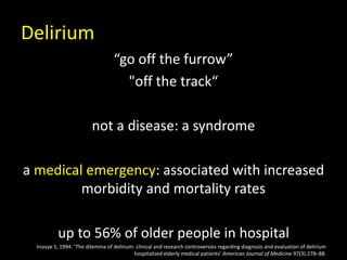 Delirium
“go off the furrow”
"off the track“
not a disease: a syndrome
a medical emergency: associated with increased
morbidity and mortality rates
up to 56% of older people in hospital
Inouye S, 1994. ‘The dilemma of delirium: clinical and research controversies regarding diagnosis and evaluation of delirium
hospitalized elderly medical patients’ American Journal of Medicine 97(3):278–88.
 
