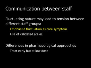 Communication between staff
Fluctuating nature may lead to tension between
different staff groups:
Emphasise fluctuation as core symptom
Use of validated scales
Differences in pharmacological approaches
Treat early but at low dose
 