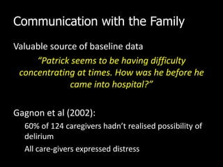 Communication with the Family
Valuable source of baseline data
“Patrick seems to be having difficulty
concentrating at times. How was he before he
came into hospital?”
Gagnon et al (2002):
60% of 124 caregivers hadn’t realised possibility of
delirium
All care-givers expressed distress
 