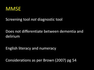 MMSE
Screening tool not diagnostic tool
Does not differentiate between dementia and
delirium
English literacy and numeracy
Considerations as per Brown (2007) pg 54
 