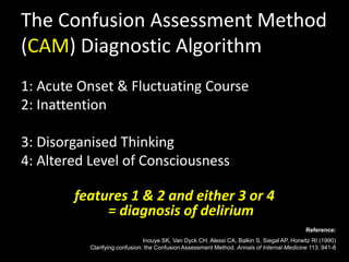 The Confusion Assessment Method
(CAM) Diagnostic Algorithm
1: Acute Onset & Fluctuating Course
2: Inattention
3: Disorganised Thinking
4: Altered Level of Consciousness
features 1 & 2 and either 3 or 4
= diagnosis of delirium
Reference:
Inouye SK, Van Dyck CH, Alessi CA, Balkin S, Siegal AP, Horwitz RI (1990)
Clarifying confusion: the Confusion Assessment Method. Annals of Internal Medicine 113: 941-8
 