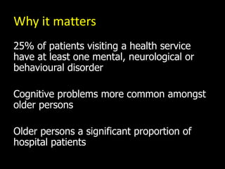 Why it matters
25% of patients visiting a health service
have at least one mental, neurological or
behavioural disorder
Cognitive problems more common amongst
older persons
Older persons a significant proportion of
hospital patients
 