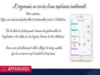 Notre intention :
Offrir une expérience fonctionnelle et émotionnelle positive à l’utilisatrice.
Dès le début du développement, chacune des fonctionnalités de
l’application a été validée par des dizaines d’heures de tests utilisateurs.
Nous avons particulièrement veillé à alléger la charge mentale
afin de ne conserver que l’essentiel de l’expérience.
L’ergonomie au service d’une expérience émotionnel
 