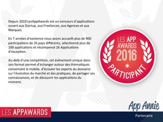 Depuis	2010	LesAppAwards	est	un	concours	d’applica@ons	
ouvert	aux	Startup,	aux	Freelances,	aux	Agences	et	aux	
Marques.		
	
En	7	années	d’existence	nous	avons	accueilli	plus	de	900	
par@cipa@ons	de	35	pays	diﬀérents,	sélec@onné	plus	de	
100	applica@ons	et	récompensé	26	Applica@ons	
d’excep@on.	
	
Au-delà	d’une	compé@@on,	cet	évènement	unique	dans	
son	format	permet	d’échanger	autour	des	théma@ques	
concernant	le	mobile,	d’écouter	les	experts	du	domaine	
sur	l’évolu@on	du	marché	et	des	pra@ques,	de	partager	ses	
connaissances,	et	de	découvrir	les	applica@ons	du	
moment.		
Partenaire	
 