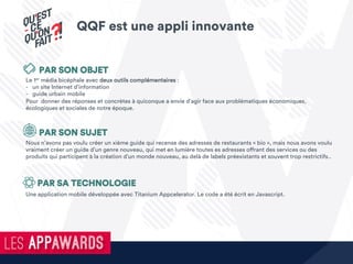 Le 1er média bicéphale avec deux outils complémentaires :
-  un site Internet d’information
-  guide urbain mobile
Pour donner des réponses et concrètes à quiconque a envie d’agir face aux problématiques économiques,
écologiques et sociales de notre époque.
Une application mobile développée avec Titanium Appcelerator. Le code a été écrit en Javascript.
Nous n’avons pas voulu créer un xième guide qui recense des adresses de restaurants « bio », mais nous avons voulu
vraiment créer un guide d’un genre nouveau, qui met en lumière toutes es adresses offrant des services ou des
produits qui participent à la création d’un monde nouveau, au delà de labels préexistants et souvent trop restrictifs..
PAR SON OBJET
PAR SON SUJET
PAR SA TECHNOLOGIE
QQF est une appli innovante
 