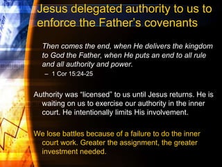 Jesus delegated authority to us to
enforce the Father’s covenants
Then comes the end, when He delivers the kingdom
to God the Father, when He puts an end to all rule
and all authority and power.
– 1 Cor 15:24-25
Authority was “licensed” to us until Jesus returns. He is
waiting on us to exercise our authority in the inner
court. He intentionally limits His involvement.
We lose battles because of a failure to do the inner
court work. Greater the assignment, the greater
investment needed.
 