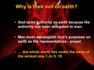 Why is their evil on earth?
• God lacks authority on earth because His
authority has been delegated to man.
• Man must accomplish God’s purposes on
earth as His representatives - prayer
• … the whole world lies under the sway of
the wicked one. I Jn 5: 19
 