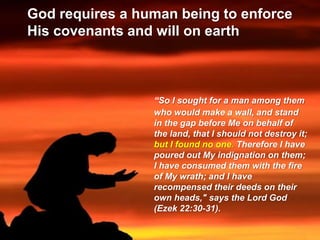 God requires a human being to enforce
His covenants and will on earth
“So I sought for a man among them
who would make a wall, and stand
in the gap before Me on behalf of
the land, that I should not destroy it;
but I found no one. Therefore I have
poured out My indignation on them;
I have consumed them with the fire
of My wrath; and I have
recompensed their deeds on their
own heads," says the Lord God
(Ezek 22:30-31).
 
