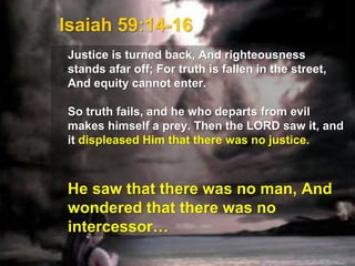 Isaiah 59:14-16
Justice is turned back, And righteousness
stands afar off; For truth is fallen in the street,
And equity cannot enter.
So truth fails, and he who departs from evil
makes himself a prey. Then the LORD saw it, and
it displeased Him that there was no justice.
He saw that there was no man, And
wondered that there was no
intercessor…
 