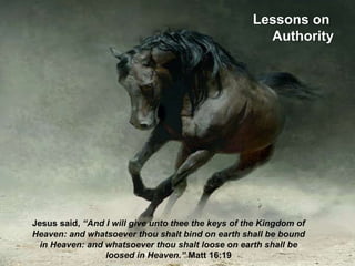 Lessons on
Authority
Jesus said, “And I will give unto thee the keys of the Kingdom of
Heaven: and whatsoever thou shalt bind on earth shall be bound
in Heaven: and whatsoever thou shalt loose on earth shall be
loosed in Heaven.” Matt 16:19
 
