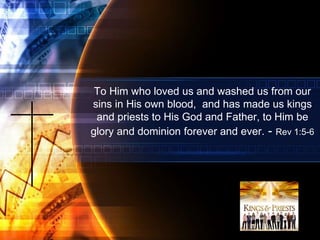 To Him who loved us and washed us from our
sins in His own blood, and has made us kings
and priests to His God and Father, to Him be
glory and dominion forever and ever. - Rev 1:5-6
 