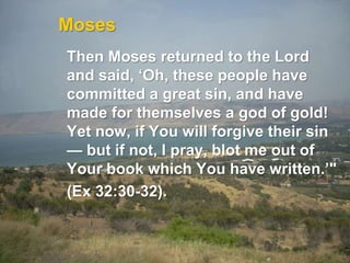 Moses
Then Moses returned to the Lord
and said, ‘Oh, these people have
committed a great sin, and have
made for themselves a god of gold!
Yet now, if You will forgive their sin
— but if not, I pray, blot me out of
Your book which You have written.’"
(Ex 32:30-32).
 