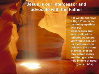 Jesus is our intercessor and
advocate with the Father
For we do not have
a High Priest who
cannot sympathize
with our
weaknesses, but
was in all points
tempted as we are,
yet without sin. Let
us therefore come
boldly to the throne
of grace, that we
may obtain mercy
and find grace to
help in time of need.
(Heb 4:14-5:4).
 