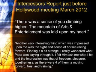Intercessors Report just before
Hollywood meeting March 2012
“There was a sense of you climbing
higher. The mountain of Arts &
Entertainment was laid upon my heart.”
“Another very interesting thing which was impressed
upon me was the sight and sense of horses racing
forward. Finding it a bit strange, I really wondered what
Papa was saying through it. I felt Him ask me what I felt
and the impression was that of freedom, pleasure,
togetherness, as there were 4 of them, a moving
forward, trust and training.”
 